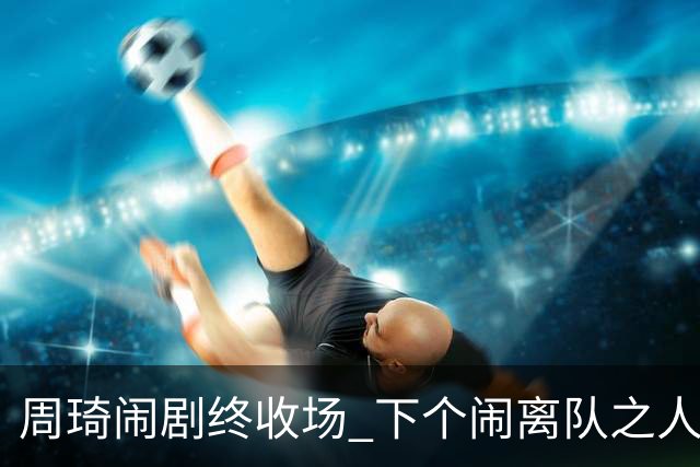 周琦闹剧终收场 下个闹离队之人会受优待吗？
