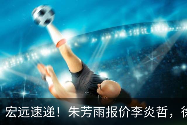 宏远速递！朱芳雨报价李炎哲，徐杰新身份曝光，杜锋深夜发声