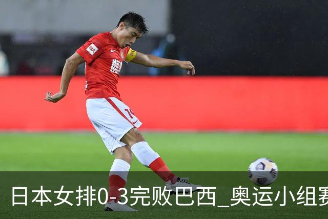 日本女排0-3完败巴西 奥运小组赛两连败出线告急