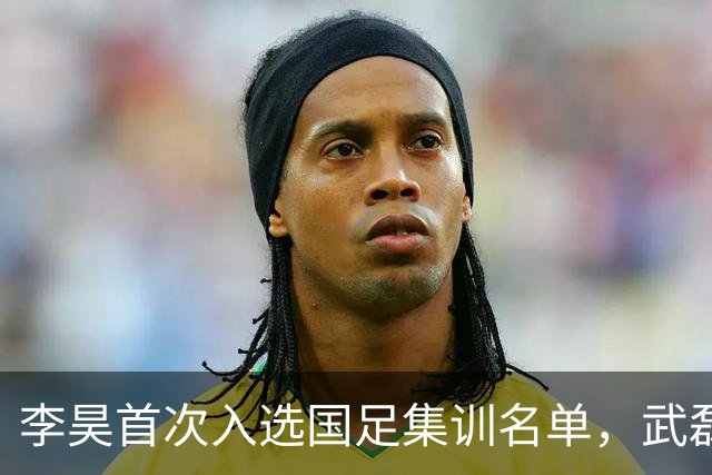李昊首次入选国足集训名单，武磊回归助力百场里程碑！
