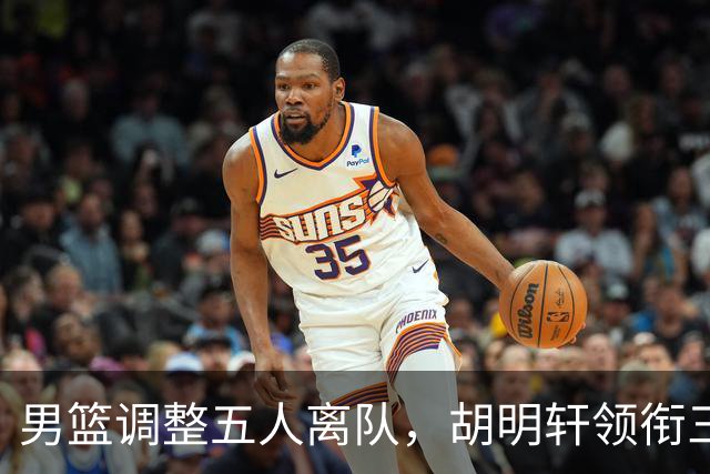 男篮调整五人离队，胡明轩领衔三人意外，一人遗憾一人意料之中