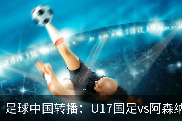 足球中国转播：U17国足vs阿森纳U17，万项、帅惟浩、李钧鹏缺阵