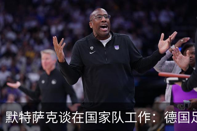 默特萨克谈在国家队工作：德国足球塑造了我的人生，感谢这份信任