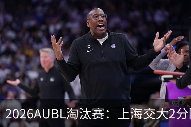 2026AUBL淘汰赛：上海交大2分险胜北大进四强 陈天灿29分10助攻