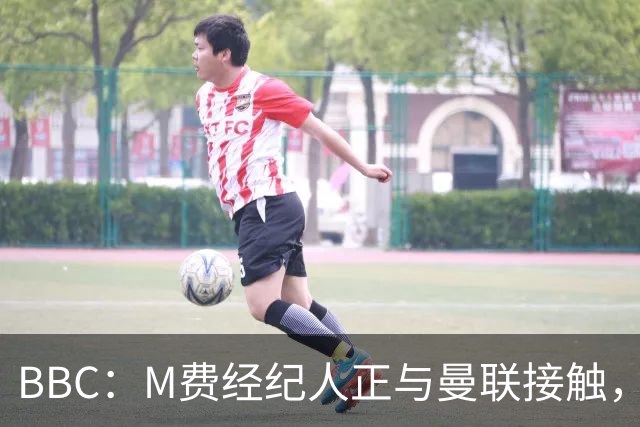 BBC：M费经纪人正与曼联接触，曼联只愿以他们认为合理的估值签人